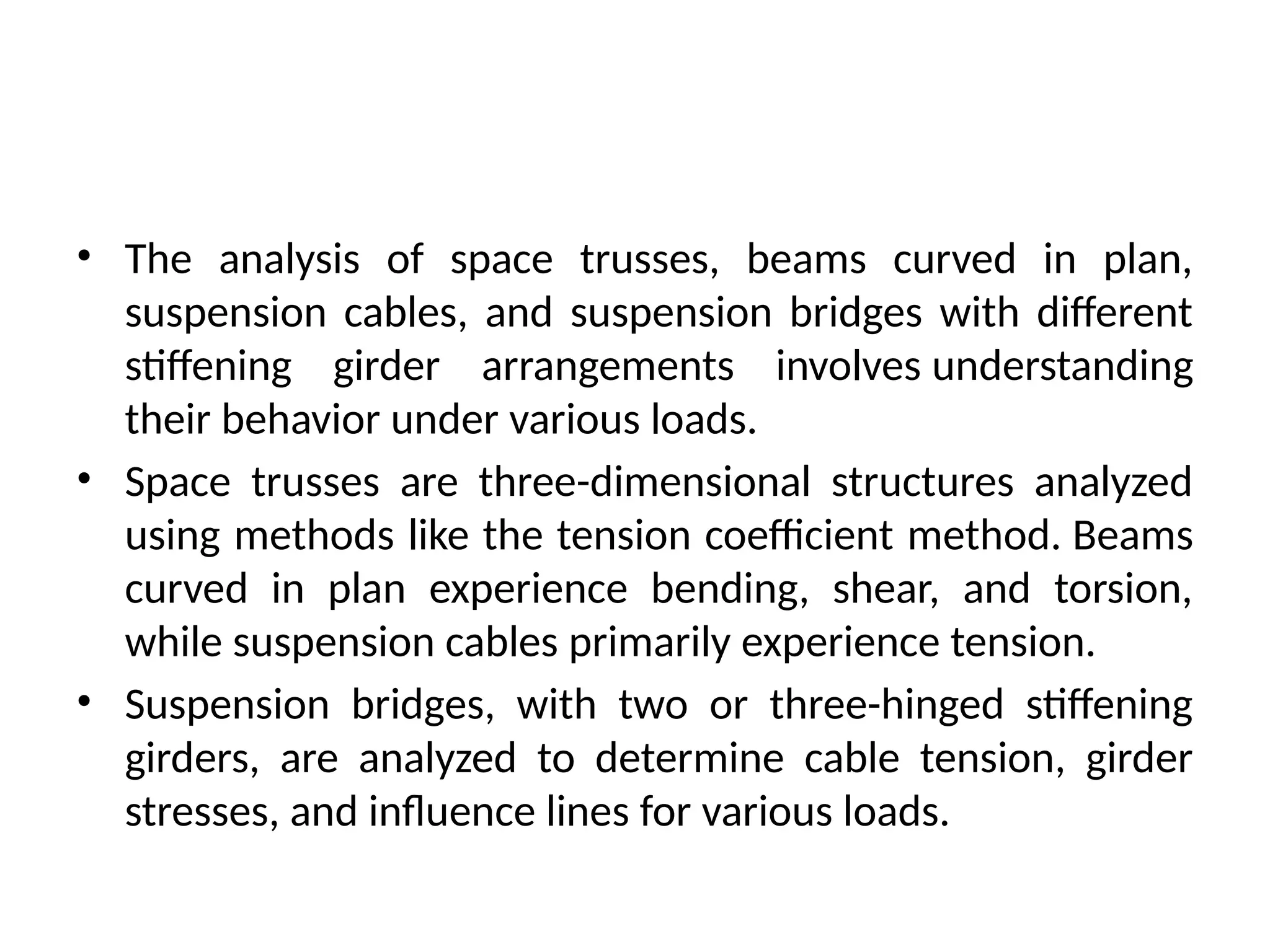 • The analysis of space trusses, beams curved in plan,
suspension cables, and suspension bridges with different
stiffening girder arrangements involves understanding
their behavior under various loads.
• Space trusses are three-dimensional structures analyzed
using methods like the tension coefficient method. Beams
curved in plan experience bending, shear, and torsion,
while suspension cables primarily experience tension.
• Suspension bridges, with two or three-hinged stiffening
girders, are analyzed to determine cable tension, girder
stresses, and influence lines for various loads.
 