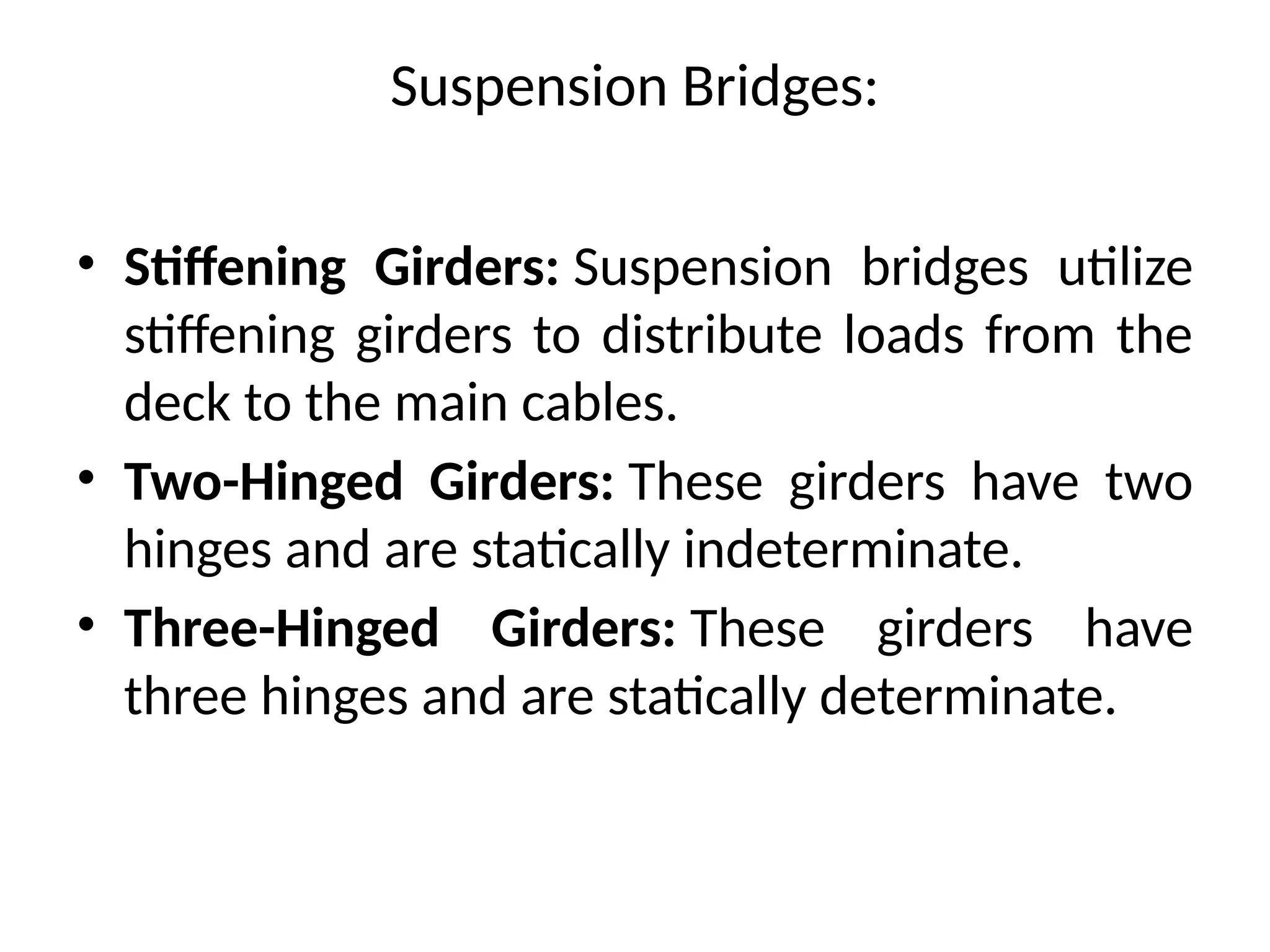 Suspension Bridges:
• Stiffening Girders: Suspension bridges utilize
stiffening girders to distribute loads from the
deck to the main cables.
• Two-Hinged Girders: These girders have two
hinges and are statically indeterminate.
• Three-Hinged Girders: These girders have
three hinges and are statically determinate.
 