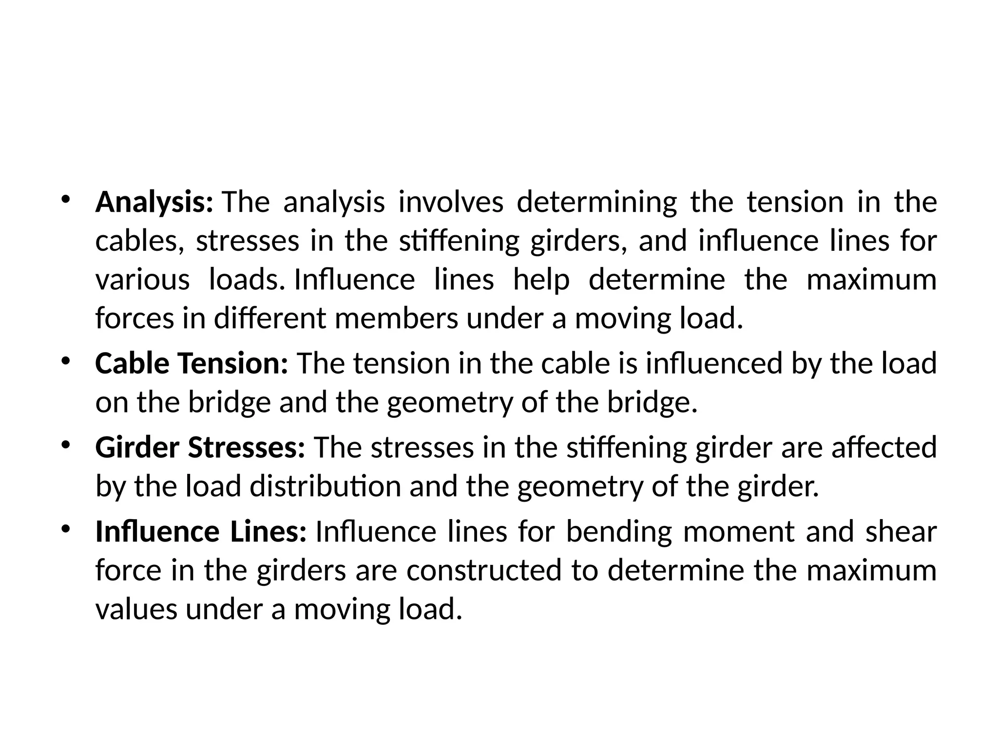 • Analysis: The analysis involves determining the tension in the
cables, stresses in the stiffening girders, and influence lines for
various loads. Influence lines help determine the maximum
forces in different members under a moving load.
• Cable Tension: The tension in the cable is influenced by the load
on the bridge and the geometry of the bridge.
• Girder Stresses: The stresses in the stiffening girder are affected
by the load distribution and the geometry of the girder.
• Influence Lines: Influence lines for bending moment and shear
force in the girders are constructed to determine the maximum
values under a moving load.
 