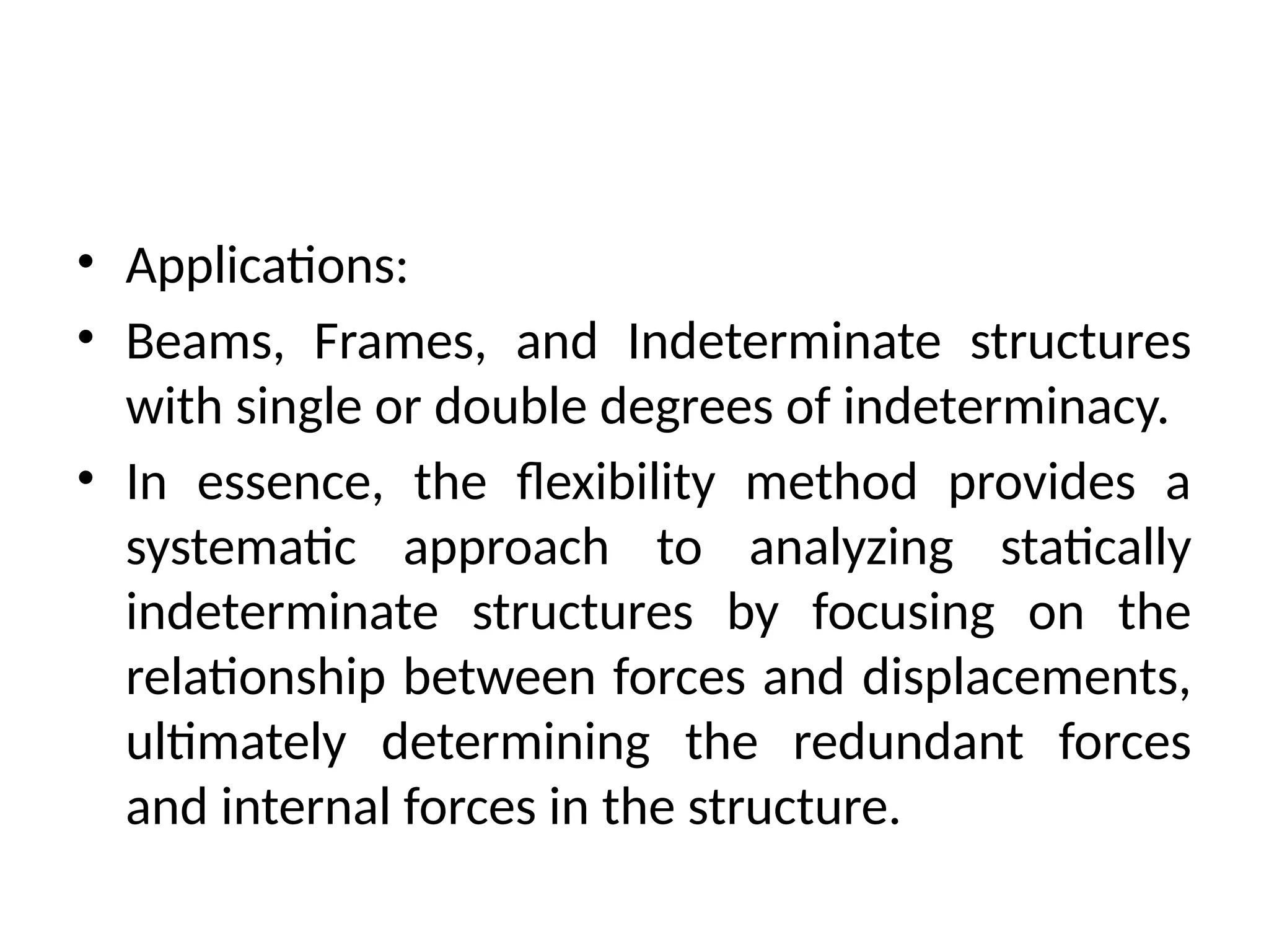 • Applications:
• Beams, Frames, and Indeterminate structures
with single or double degrees of indeterminacy.
• In essence, the flexibility method provides a
systematic approach to analyzing statically
indeterminate structures by focusing on the
relationship between forces and displacements,
ultimately determining the redundant forces
and internal forces in the structure.
 
