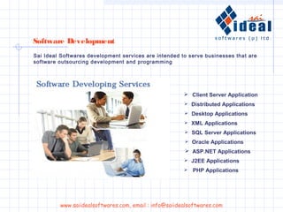Sai Ideal Softwares development services are intended to serve businesses that are
software outsourcing development and programming
 Client Server Application
 Distributed Applications
 Desktop Applications
 XML Applications
 SQL Server Applications
 Oracle Applications
 ASP.NET Applications
 J2EE Applications
 PHP Applications
Software Development
www.saiidealsoftwares.com, email : info@saiidealsoftwares.com
 