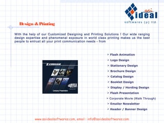  Flash Animation
 Logo Design
 Stationary Design
 Brochure Design
 Catalog Design
 Booklet Design
 Display / Hording Design
 Flash Presentation
 Corporate Movie (Walk Through)
Design &Printing
 Emailer Newsletter
 Header / Banner Design
With the help of our Customized Designing and Printing Solutions ! Our wide ranging
design expertise and phenomenal exposure in world class printing makes us the best
people to entrust all your print communication needs - from
www.saiidealsoftwares.com, email : info@saiidealsoftwares.com
 