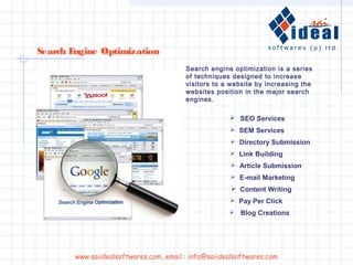 Search engine optimization is a series
of techniques designed to increase
visitors to a website by increasing the
websites position in the major search
engines.
Search Engine Optimization
www.saiidealsoftwares.com, email : info@saiidealsoftwares.com
 SEO Services
 SEM Services
 Directory Submission
 Link Building
 Article Submission
 E-mail Marketing
 Content Writing
 Pay Per Click
 Blog Creations
 