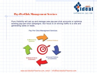 Pure Visibility will set up and manage new pay-per-click accounts or optimize
existing pay-per-click campaigns. Our focus is on driving traffic to a site and
generating sales or leads.
Pay-Per-Click Management Services
www.saiidealsoftwares.com, email : info@saiidealsoftwares.com
 