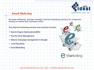 Sai Ideal Softwares provides strategic Internet marketing solutions for companies
wishing to market their business online.
Our Internet marketing services and solutions include :
E-mail Marketing
 Search Engine Optimization(SEO)
 Pay-Per-Click Management
 Adsene Campaign management in Google
 Email Marketing
 Link Popularity
www.saiidealsoftwares.com, email : info@saiidealsoftwares.com
 
