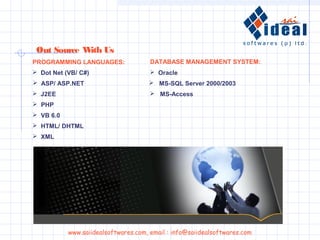  Dot Net (VB/ C#)
 ASP/ ASP.NET
 J2EE
 PHP
 VB 6.0
 Oracle
 MS-SQL Server 2000/2003
 MS-Access
PROGRAMMING LANGUAGES: DATABASE MANAGEMENT SYSTEM:
 HTML/ DHTML
 XML
Out Source With Us
www.saiidealsoftwares.com, email : info@saiidealsoftwares.com
 