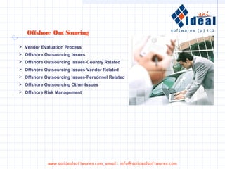  Vendor Evaluation Process
 Offshore Outsourcing Issues
 Offshore Outsourcing Issues-Country Related
 Offshore Outsourcing Issues-Vendor Related
 Offshore Outsourcing Issues-Personnel Related
 Offshore Outsourcing Other-Issues
 Offshore Risk Management
Offshore Out Sourcing
www.saiidealsoftwares.com, email : info@saiidealsoftwares.com
 