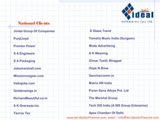 Jindal Group Of Companies
PunjLloyd
Premier Power
S A Engineers
S A Packaging
Jobsmarshall.com
Missionrozgaar.com
Valtojobs.com
Goldenwings.in
RichandBeautiful.co.in
S K Overseas Inc
Taurus Tex
National Clients
www.saiidealsoftwares.com, email : info@saiidealsoftwares.com
D Glass Trend
Yamaha Music India (Gurgaon)
Mode Advertising
S K Weaving
Girnar Textil, Bhagpat
Hops N Brew
Sancharcomm.in
Matrix HR India
Puran Sons Alloys Pvt. Ltd
The Marshal Group
Tech SIS India (A SIS Group Enterprise)
Apex Chamber Of Delhi
 