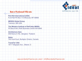 Inter-National Clients
Flint Net International (USA)
FLInt Net PO Box 113 Missoula, MT 59806
TransFair USA
1611 Telegraph Ave., Okland, C
Zeton
740 Oval Court, Burligton Ontario, Canada
Architecture Asia
946 Rama IV Rd., Bangkok, Thailand.
The Western Institute of Self Help (WISH)
PO Box 8140 ,Perth Business Centre WA 6849
MEDEX Global Group
Townson, MD USA
www.saiidealsoftwares.com, email : info@saiidealsoftwares.com
 