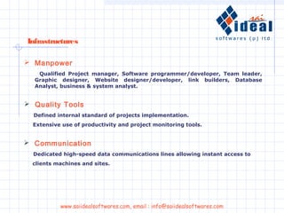 Infrastructures
 Manpower
Qualified Project manager, Software programmer/developer, Team leader,
Graphic designer, Website designer/developer, link builders, Database
Analyst, business & system analyst.
 Communication
Dedicated high-speed data communications lines allowing instant access to
clients machines and sites.
 Quality Tools
Defined internal standard of projects implementation.
Extensive use of productivity and project monitoring tools.
www.saiidealsoftwares.com, email : info@saiidealsoftwares.com
 