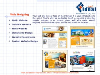 Web Designing
 Website Re-Design
 Website Maintenance
 Custom Website Design
 Dynamic Website
 Flash Website
 Static Website
Your web site is your face on the internet; it is your introduction to
the world. That's why we dedicates itself to creating a site that
speaks volumes in an instant, plays well with major search
engines, and broadcasts your profile and brand on the web.
www.saiidealsoftwares.com, email : info@saiidealsoftwares.com
 