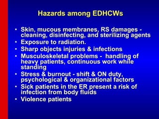 Hazards among EDHCWs  Skin, mucous membranes, RS damages - cleaning, disinfecting, and sterilizing agents  Exposure to radiation.  Sharp objects injuries & infections Musculoskeletal problems -  handling of heavy patients, continuous work while standing  Stress & burnout - shift & ON duty, psychological & organizational factors Sick patients in the ER present a risk of infection from body fluids Violence patients 
