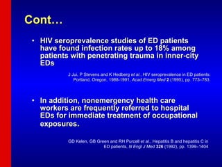 Cont… HIV seroprevalence studies of ED patients have found infection rates up to 18% among patients with penetrating trauma in inner-city EDs  In addition, nonemergency health care workers are frequently referred to hospital EDs for immediate treatment of occupational exposures .  J Jui, P Stevens and K Hedberg  et al. , HIV seroprevalence in ED patients: Portland, Oregon, 1988-1991,  Acad Emerg Med   2  (1995), pp. 773–783. GD Kelen, GB Green and RH Purcell  et al. , Hepatitis B and hepatitis C in  ED patients,  N Engl J Med   326  (1992), pp. 1399–1404   