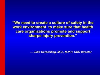 “ We need to create a culture of safety in the work environment  to make sure that health care organizations promote and support sharps injury prevention.” —  Julie Gerberding, M.D., M.P.H. CDC Director 