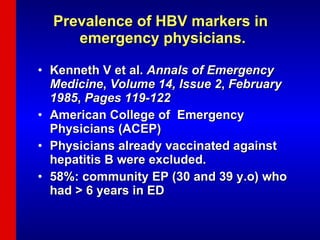 Prevalence of HBV markers in  emergency physicians. Kenneth V et al.  Annals of Emergency Medicine ,  Volume 14, Issue 2 ,  February 1985 ,  Pages 119-122 American College of  Emergency    Physicians (ACEP) Physicians already vaccinated against hepatitis B were excluded.  58%: community EP (30 and 39 y.o) who had > 6 years in ED  