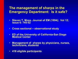 The management of sharps in the    Emergency Department:  Is it safe? Steven T. Moss. Journal of EM (1994);  Vol 12; issue 6: 745-52 Cross sectional – observational study ED of the University of California-San Diego Medical Center Management of  sharps by physicians, nurses, technicians, students 418 eligible participants 