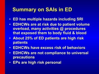 Summary on SAIs in ED ED has multiple hazards including SRI EDHCWs are at risk due to patient volume overload, many activities @ procedures that exposed them to body fluid & blood About 25% of ED patients are high risk patients EDHCWs have excess risk of behaviors EDHCWs are not compliance to universal precautions EPs are high risk personal 