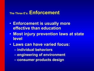 The Three E’s:  Enforcement Enforcement is usually more effective than education Most injury prevention laws at state level Laws can have varied focus: individual behaviors engineering of environment consumer products design 