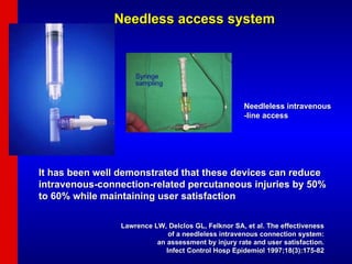 Needleless intravenous -line access  Needless access system It has been well demonstrated that these devices can reduce intravenous-connection-related percutaneous injuries by 50% to 60% while maintaining user satisfaction  Lawrence LW, Delclos GL, Felknor SA, et al. The effectiveness  of a needleless intravenous connection system:  an assessment by injury rate and user satisfaction.  Infect Control Hosp Epidemiol 1997;18(3):175-82  