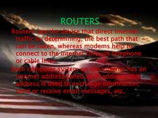 ROUTERS 
Routers are the device that direct Internet 
traffic by determining, the best path that 
can be taken, whereas modems help to 
connect to the internet through telephone 
or cable lines. 
Each computer system on the internet has an 
internet address called an IP address, this 
address is used to exchange information, 
send or receive email messages, etc. 
 