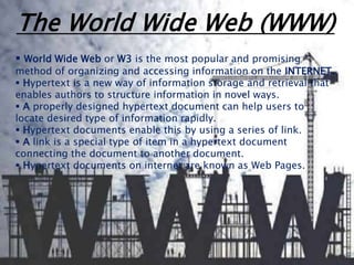 The World Wide Web (WWW) 
 World Wide Web or W3 is the most popular and promising 
method of organizing and accessing information on the INTERNET. 
 Hypertext is a new way of information storage and retrieval that 
enables authors to structure information in novel ways. 
 A properly designed hypertext document can help users to 
locate desired type of information rapidly. 
 Hypertext documents enable this by using a series of link. 
 A link is a special type of item in a hypertext document 
connecting the document to another document. 
 Hypertext documents on internet are known as Web Pages. 
 