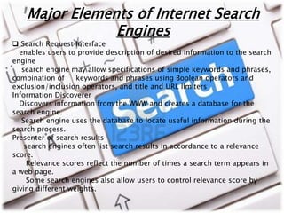 Major Elements of Internet Search 
Engines 
 Search Request Interface 
enables users to provide description of desired information to the search 
engine 
search engine may allow specifications of simple keywords and phrases, 
combination of keywords and phrases using Boolean operators and 
exclusion/inclusion operators, and title and URL limiters 
Information Discoverer 
Discovers information from the WWW and creates a database for the 
search engine. 
Search engine uses the database to locate useful information during the 
search process. 
Presenter of search results 
search engines often list search results in accordance to a relevance 
score. 
Relevance scores reflect the number of times a search term appears in 
a web page. 
Some search engines also allow users to control relevance score by 
giving different weights. 
 