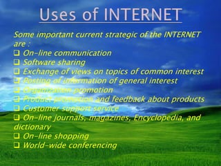 Some important current strategic of the INTERNET 
are : 
 On-line communication 
 Software sharing 
 Exchange of views on topics of common interest 
 Posting of information of general interest 
 Organization promotion 
 Product promotion and feedback about products 
 Customer support service 
 On-line journals, magazines, Encyclopedia, and 
dictionary 
 On-line shopping 
 World-wide conferencing 
 
