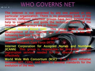 The internet is not governed by any one person or any 
particular organization. There is no governing body of the 
internet. Different volunteer groups have been formed that 
help to coordinate and guide the technical aspects of the 
internet. These groups are as follows: 
Internet Activity Board (IAB) This group looks after the 
development of the Internet suit of protocols. It has the 
following two task forces: 
Internet Engineering Task Force (IETF) 
Internet Research Task Force (IRTF) 
Internet Corporation for Assigned Names and Numbers 
(ICANN) This group is responsible for providing various 
registration services needed for the internet to operate 
effectively. 
World Wide Web Consortium (W3C) it is a joint initiative 
between MIT, CERN, and INRIA to develop standards for the 
evolution of the web. 
 