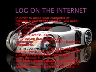 In order to make your computer or 
network a part of the Internet, you need 
the following: 
 A internet connection 
 A modem, 
 Internet access, and 
 A program that controls the 
communication of data over the hardware 
component. 
Internet connection This is provided by 
Internet Service Provider (ISPs) who install 
a main server and give connections to 
users through it. A server is a computer 
with high storage capacity and memory. It 
is, in turn, connected through cables and 
satellites to other servers in the world. 
 