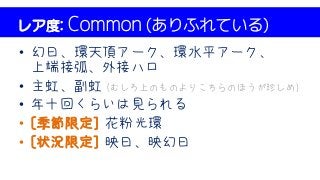 レア度: Common (ありふれている)
• 幻日、環天頂アーク、環水平アーク、
上端接弧、外接ハロ
• 主虹、副虹 (むしろ上のものよりこちらのほうが珍しめ)
• 年十回くらいは見られる
• [季節限定] 花粉光環
• [状況限定] 映日、映幻日
 