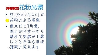 [季節限定]花粉光環
• 杉 (やヒノキなど) の
花粉による現象
• 東京だと3月頃、
雨上がりすっきり
晴れて気温が上昇
したときならほぼ
確実に見えます
 