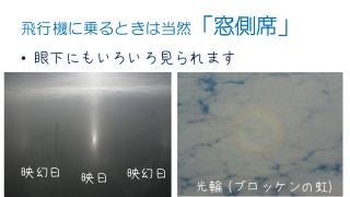 飛行機に乗るときは当然「窓側席」
• 眼下にもいろいろ見られます
映日映幻日 映幻日
光輪 (ブロッケンの虹)
 