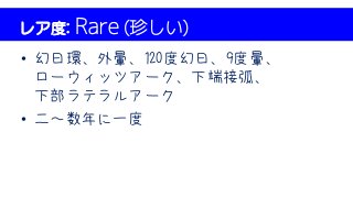 レア度: Rare (珍しい)
• 幻日環、外暈、120度幻日、9度暈、
ローウィッツアーク、下端接弧、
下部ラテラルアーク
• 二～数年に一度
 