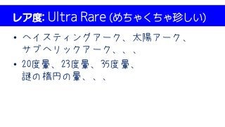 レア度: Ultra Rare (めちゃくちゃ珍しい)
• ヘイスティングアーク、太陽アーク、
サブヘリックアーク、、、
• 20度暈、23度暈、35度暈、
謎の楕円の暈、、、
 