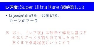レア度: Super Ultra Rare (超絶珍しい)
• Liljequistの幻日、44度幻日、
カーンのアーク
※ 以上、「レア度」は独断と偏見に基づき
かなりざっくり割り当てましたので、
あくまで参考程度ということで
 