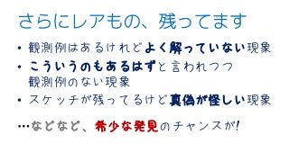 さらにレアもの、残ってます
• 観測例はあるけれどよく解っていない現象
• こういうのもあるはずと言われつつ
観測例のない現象
• スケッチが残ってるけど真偽が怪しい現象
…などなど、希少な発見のチャンスが!
 