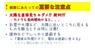 ! 観察にあたっての重要な注意点
• 太陽を直接見ちゃダメ!! 絶対!!!
– カメラも長時間向けると、、、
• 彩雲や光環など、太陽に近いところに見える
ものを観るときは特に注意!
• 建物などでしっかり遮蔽する
– 「電線は邪魔だけど、電柱は遮蔽に使える」
• ただし電柱は細いので気をつけて…
 