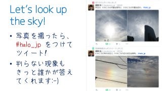Let’s look up
the sky!
• 写真を撮ったら、
#halo_jp をつけて
ツイート!
• 判らない現象も
きっと誰かが答え
てくれます:-)
 