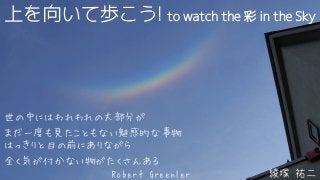上を向いて歩こう! to watch the 彩 in the Sky
綾塚 祐二
世の中にはわれわれの大部分が
まだ一度も見たこともない魅惑的な事物
はっきりと目の前にありながら
全く気が付かない物がたくさんある
Robert Greenler
 