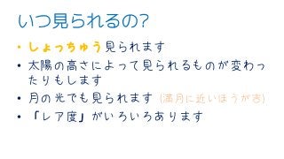 いつ見られるの?
• しょっちゅう見られます
• 太陽の高さによって見られるものが変わっ
たりもします
• 月の光でも見られます (満月に近いほうが吉)
• 「レア度」がいろいろあります
 