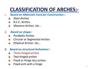 CLASSIFICATION OF ARCHES:-
1. Based on Materials Used for Construction :-
Steel Arches
R.C.C. Arches
Masonry Arches etc…
2. Based on shape:-
Parabolic Arches
Circular or Segmental Arches
Elliptical Arches etc…
3. Based on structural behaviour:-
Three hinged arches
Two hinged arches
Fixed or Hinge less arches
Fixed arch with a hinge 4
 