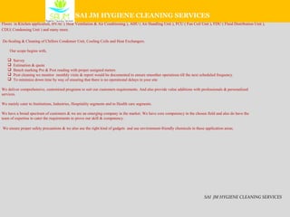 We are the professionals in cleaning and Sanitizing areas which has major challenges with regards to dirt accumulation and sticky oily surfaces like Hoods, Vents,
Floors in Kitchen application, HVAC ( Heat Ventilation & Air Conditioning ), AHU ( Air Handling Unit ), FCU ( Fan Coil Unit ), FDU ( Fluid Distribution Unit ),
CDU( Condensing Unit ) and many more.
De-Scaling & Cleaning of Chillers Condenser Unit, Cooling Coils and Heat Exchangers.
Our scope begins with,
 Survey
 Estimation & quote
 Bench marking Pre & Post reading with proper assigned meters
 Post cleaning we monitor monthly visits & report would be documented to ensure smoother operations till the next scheduled frequency.
 To minimize down time by way of ensuring that there is no operational delays in your site
We deliver comprehensive, customized programs to suit our customers requirements. And also provide value additions with professionals & personalized
services.
We mainly cater to Institutions, Industries, Hospitality segments and to Health care segments.
We have a broad spectrum of customers & we are an emerging company in the market. We have core competency in the chosen field and also do have the
team of expertise to cater the requirements to prove our skill & competency.
We ensure proper safety precautions & we also use the right kind of gadgets and use environment-friendly chemicals in these application areas.
SAI JM HYGIENE CLEANING SERVICES
SAI JM HYGIENE CLEANING SERVICES
 