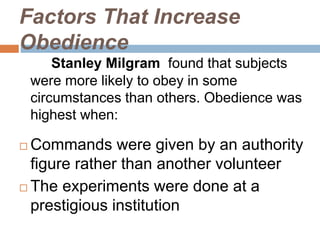 Factors That Increase
Obedience
Stanley Milgram found that subjects
were more likely to obey in some
circumstances than others. Obedience was
highest when:
 Commands were given by an authority
figure rather than another volunteer
 The experiments were done at a
prestigious institution
 