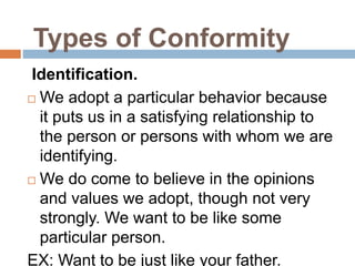 Identification.
 We adopt a particular behavior because
it puts us in a satisfying relationship to
the person or persons with whom we are
identifying.
 We do come to believe in the opinions
and values we adopt, though not very
strongly. We want to be like some
particular person.
EX: Want to be just like your father.
Types of Conformity
 