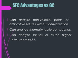 SFC Advantages vs GC
 Can analyze non-volatile, polar, or
adsorptive solutes without derivatization.
 Can analyze thermally labile compounds.
 Can analyze solutes of much higher
molecular weight.
 