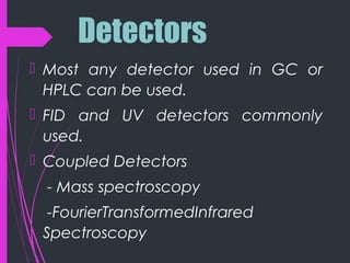 Detectors
 Most any detector used in GC or
HPLC can be used.
 FID and UV detectors commonly
used.
 Coupled Detectors
- Mass spectroscopy
-FourierTransformedInfrared
Spectroscopy
 