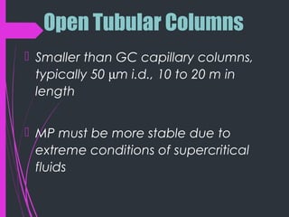 Open Tubular Columns
 Smaller than GC capillary columns,
typically 50 µm i.d., 10 to 20 m in
length
 MP must be more stable due to
extreme conditions of supercritical
fluids
 