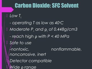 Carbon Dioxide: SFC Solvent
 Low Tc
- operating T as low as 40o
C
 Moderate Pc and ρc of 0.448g/cm3
- reach high ρ with P < 40 MPa
 Safe to use
-nontoxic, nonflammable,
noncorrosive, inert
 Detector compatible
 Wide ρ range
 
