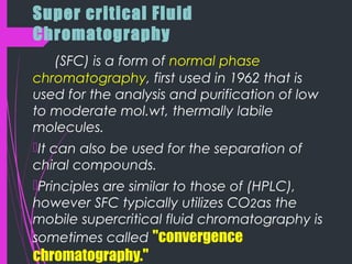 Super critical Fluid
Chromatography
(SFC) is a form of normal phase
chromatography, first used in 1962 that is
used for the analysis and purification of low
to moderate mol.wt, thermally labile
molecules.
It can also be used for the separation of
chiral compounds.
Principles are similar to those of (HPLC),
however SFC typically utilizes CO2as the
mobile supercritical fluid chromatography is
sometimes called "convergence
chromatography."
 