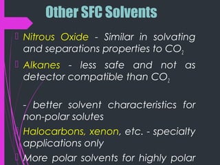Other SFC Solvents
 Nitrous Oxide - Similar in solvating
and separations properties to CO2
 Alkanes - less safe and not as
detector compatible than CO2
- better solvent characteristics for
non-polar solutes
 Halocarbons, xenon, etc. - specialty
applications only
 More polar solvents for highly polar
 